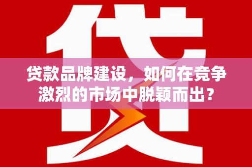 下陆贷款品牌建设，如何在竞争激烈的市场中脱颖而出？