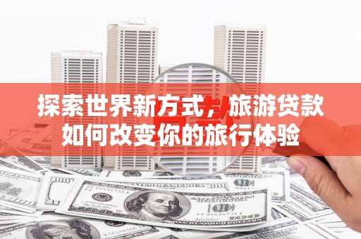 下陆探索世界新方式，旅游贷款如何改变你的旅行体验